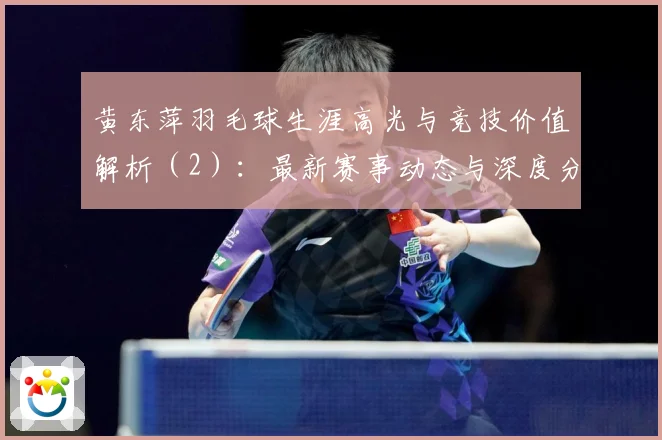 黄东萍羽毛球生涯高光与竞技价值解析（2）：最新赛事动态与深度分析