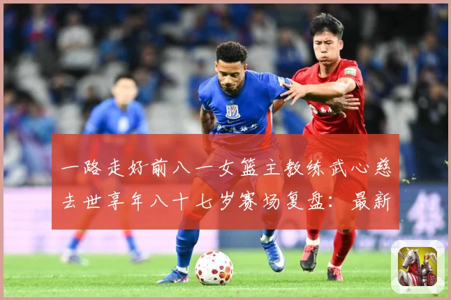 一路走好前八一女篮主教练武心慈去世享年八十七岁赛场复盘：最新赛事动态与深度分析