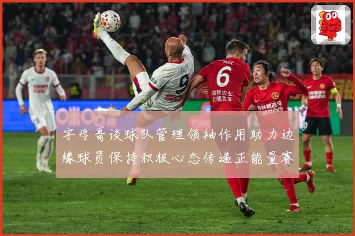 字母哥谈球队管理领袖作用助力边缘球员保持积极心态传递正能量赛场复盘：最新赛事动态与深度分析
