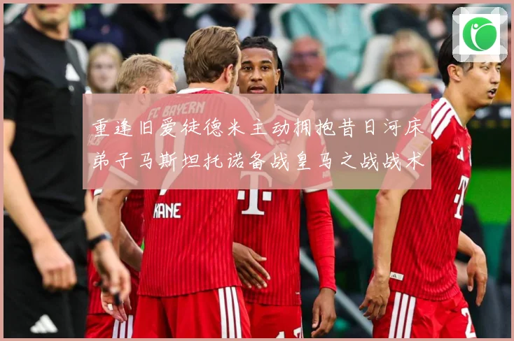 重逢旧爱徒德米主动拥抱昔日河床弟子马斯坦托诺备战皇马之战战术观察：最新赛事动态与深度分析