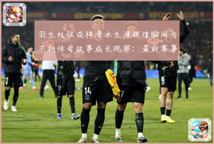 羽生结弦花样滑冰生涯辉煌瞬间与不朽传奇故事成长观察：最新赛事动态与深度分析