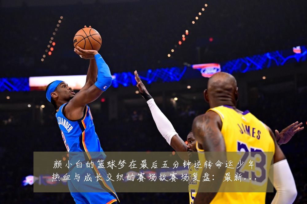 颜小白的篮球梦在最后五分钟逆转命运少年热血与成长交织的赛场故赛场复盘:最新赛事动态与深度分析
